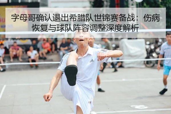 字母哥确认退出希腊队世锦赛备战：伤病恢复与球队阵容调整深度解析